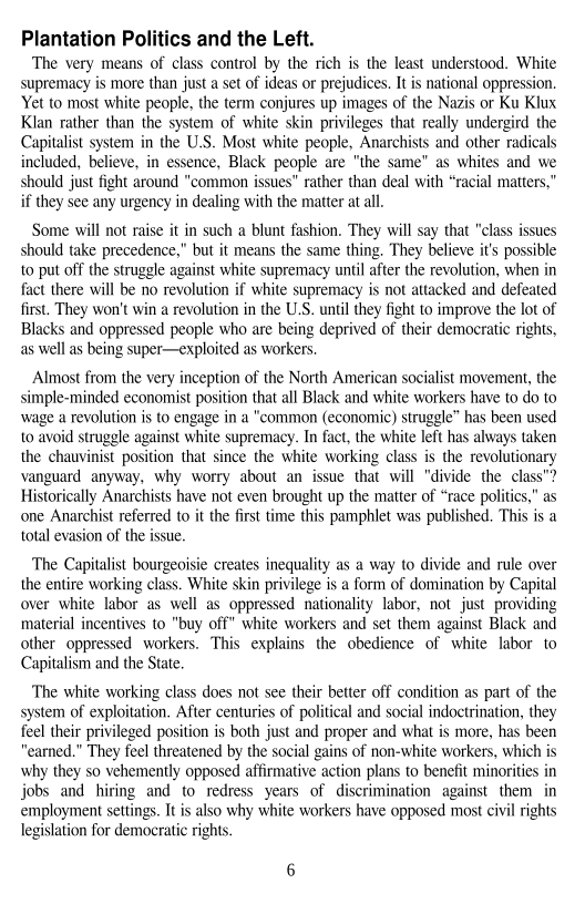 Plantation Politics and the Left.

The very means of class control by the rich is the least understood. White
supremacy is more than just a set of ideas or prejudices. It is national oppression.
Yet to most white people, the term conjures up images of the Nazis or Ku Klux
Klan rather than the system of white skin privileges that really undergird the
Capitalist system in the U.S. Most white people, Anarchists and other radicals
included, believe, in essence, Black people are "the same” as whites and we
should just fight around "common issues" rather than deal with “racial matters,”
if they see any urgency in dealing with the matter at all.

Some will not raise it in such a blunt fashion. They will say that "class issues
should take precedence,” but it means the same thing. They believe it’s possible
to put off the struggle against white supremacy until after the revolution, when in
fact there will be no revolution if white supremacy is not attacked and defeated
first. They won't win a revolution in the U.S. until they fight to improve the lot of
Blacks and oppressed people who are being deprived of their democratic rights,
as well as being super—exploited as workers,

 

Almost from the very inception of the North American socialist movement, the
simple-minded economist position that all Black and white workers have to do to
wage a revolution is to engage in a "common (economic) struggle” has been used
to avoid struggle against white supremacy. In fact, the white left has always taken
the chauvinist position that since the white working class is the revolutionary
vanguard anyway, why worry about an issue that will "divide the cla
Historically Anarchists have not even brought up the matter of “race polities," as
‘one Anarchist referred to it the first time this pamphlet was published. This is a
total evasion of the issue.

 

 

‘The Capitalist bourgeoisie creates inequality as a way to divide and rule over
the entire working class. White skin privilege is a form of domination by Capital
over white labor as well as oppressed nationality labor, not just providing
material incentives to "buy off” white workers and set them against Black and
other oppressed workers. This explains the obedience of white labor to
Capitalism and the State.

‘The white working class does not see their better off condition as part of the
system of exploitation, After centuries of political and social indoctrination, they
feel their privileged position is both just and proper and what is more, has been
“earned.” They feel threatened by the social gains of non-white workers, which is
why they so vehemently opposed affirmative action plans to benefit minorities in
jobs and hiring and to redress years of discrimination against them in
employment settings. It is also why white workers have opposed most civil rights
legislation for democratic rights.

 

   
